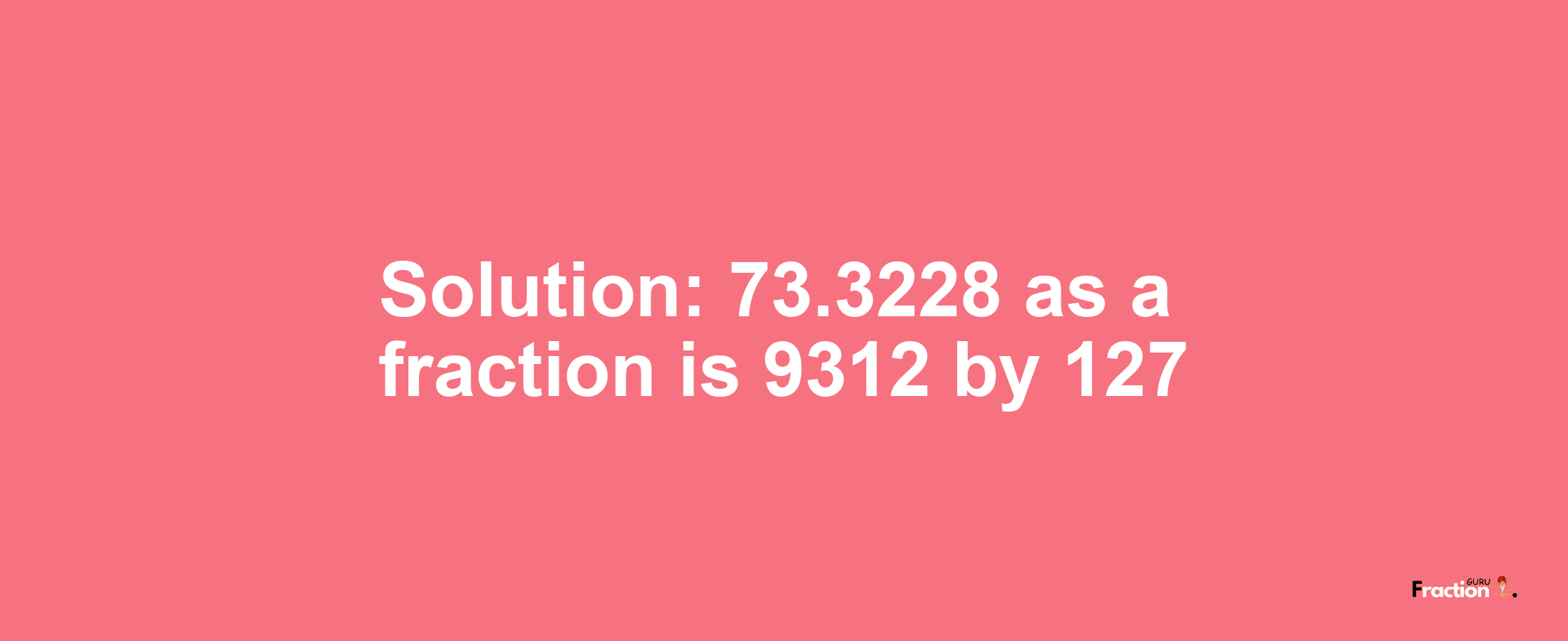 Solution:73.3228 as a fraction is 9312/127